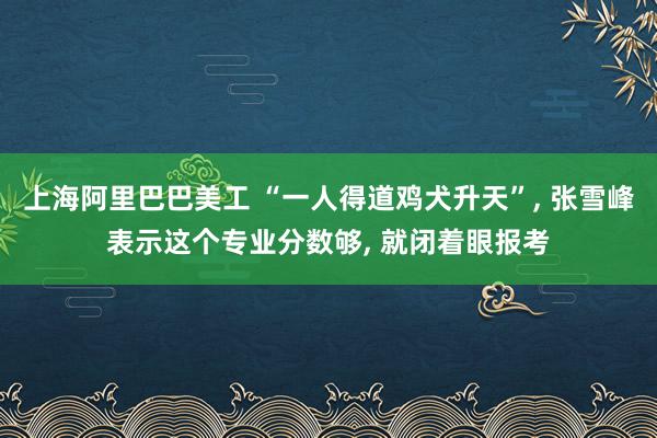 上海阿里巴巴美工 “一人得道鸡犬升天”, 张雪峰表示这个专业分数够, 就闭着眼报考