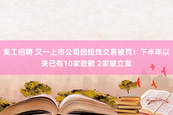 美工招聘 又一上市公司因短线交易被罚！下半年以来已有10家致歉 2家被立案