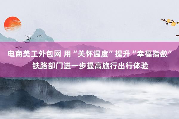 电商美工外包网 用“关怀温度”提升“幸福指数” 铁路部门进一步提高旅行出行体验