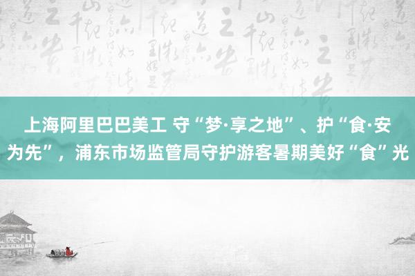 上海阿里巴巴美工 守“梦·享之地”、护“食·安为先”，浦东市场监管局守护游客暑期美好“食”光