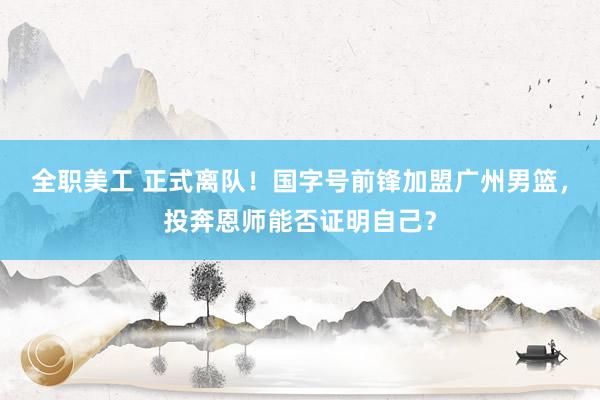 全职美工 正式离队！国字号前锋加盟广州男篮，投奔恩师能否证明自己？