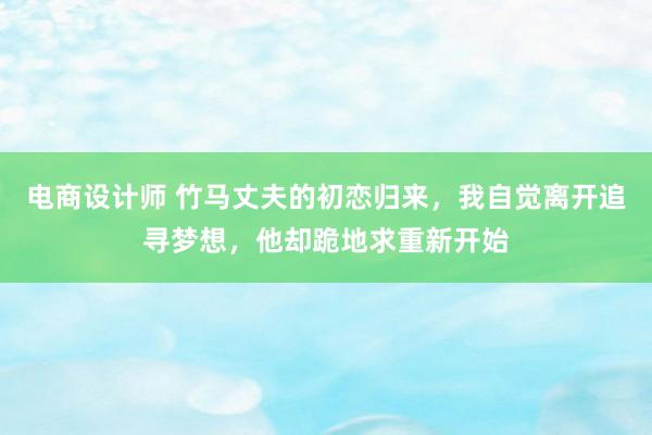 电商设计师 竹马丈夫的初恋归来，我自觉离开追寻梦想，他却跪地求重新开始