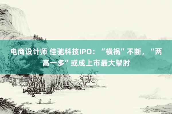 电商设计师 佳驰科技IPO：“横祸”不断，“两高一多”或成上市最大掣肘