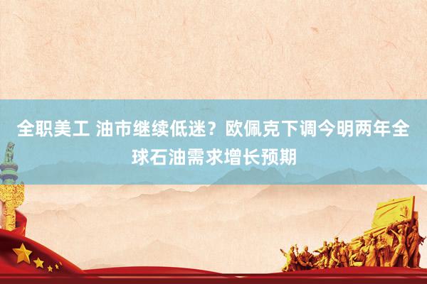 全职美工 油市继续低迷？欧佩克下调今明两年全球石油需求增长预期