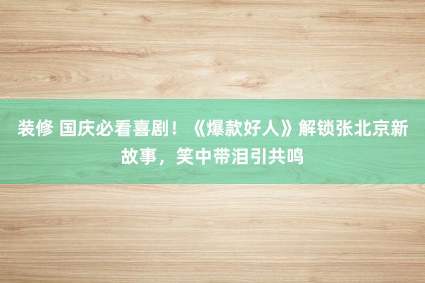 装修 国庆必看喜剧！《爆款好人》解锁张北京新故事，笑中带泪引共鸣