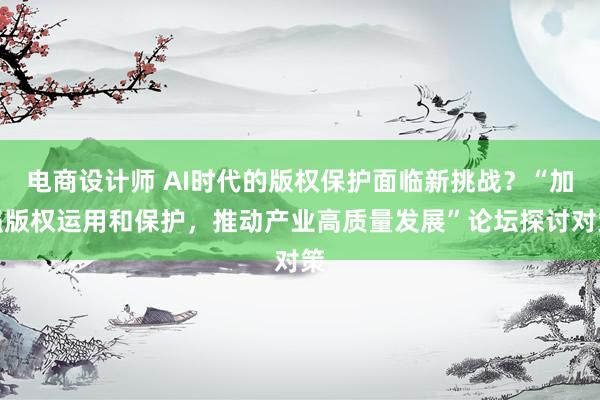 电商设计师 AI时代的版权保护面临新挑战？“加强版权运用和保护，推动产业高质量发展”论坛探讨对策