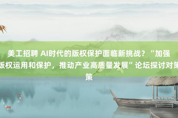 美工招聘 AI时代的版权保护面临新挑战？“加强版权运用和保护，推动产业高质量发展”论坛探讨对策