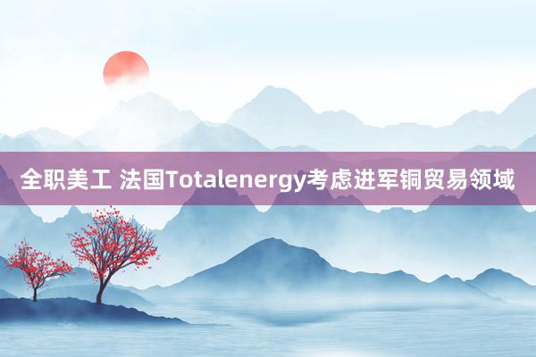 全职美工 法国Totalenergy考虑进军铜贸易领域